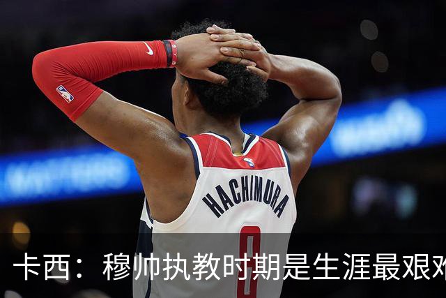 卡西：穆帅执教时期是生涯最艰难时光，如今回头看我和他都放下了